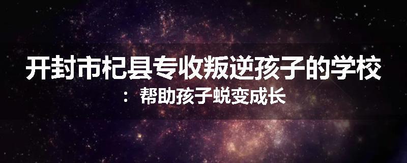 开封市杞县专收叛逆孩子的学校：帮助孩子蜕变成长