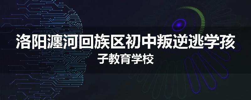洛阳瀍河回族区初中叛逆逃学孩子教育学校