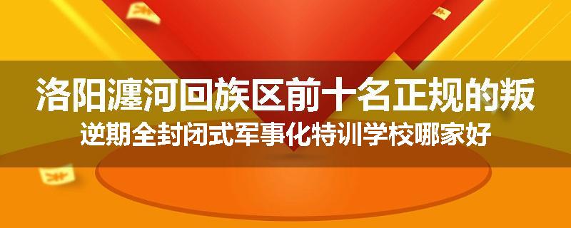 洛阳瀍河回族区前十名正规的叛逆期全封闭式军事化特训学校哪家好