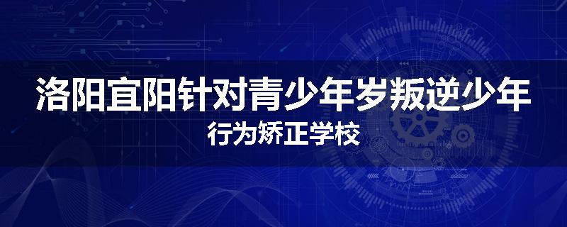 洛阳宜阳针对青少年岁叛逆少年行为矫正学校