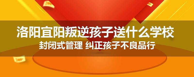 洛阳宜阳叛逆孩子送什么学校 封闭式管理 纠正孩子不良品行