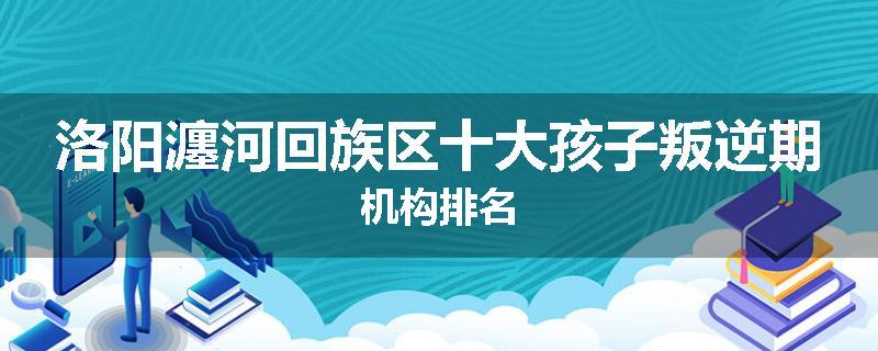 洛阳瀍河回族区十大孩子叛逆期机构排名