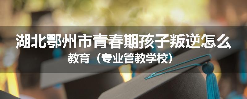 湖北鄂州市青春期孩子叛逆怎么教育（专业管教学校）