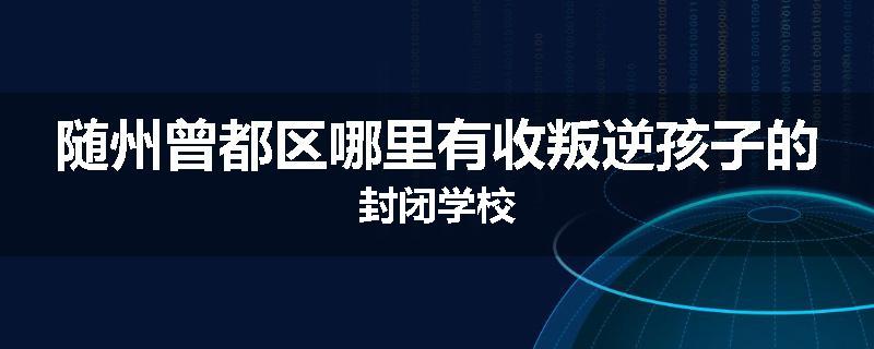 随州曾都区哪里有收叛逆孩子的封闭学校