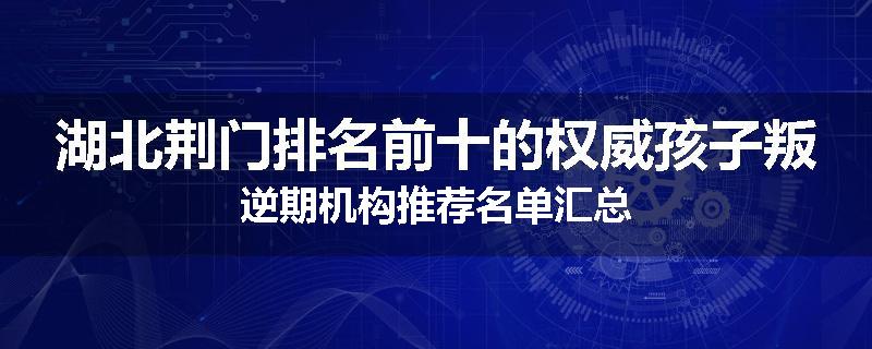 湖北荆门排名前十的权威孩子叛逆期机构推荐名单汇总