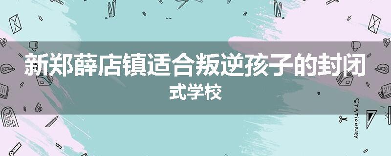 新郑薛店镇适合叛逆孩子的封闭式学校
