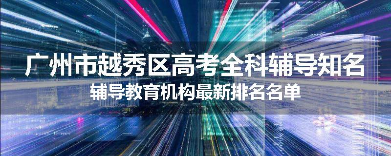 广州市越秀区高考全科辅导知名辅导教育机构最新排名名单