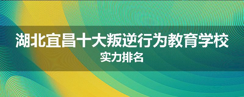 湖北宜昌十大叛逆行为教育学校实力排名
