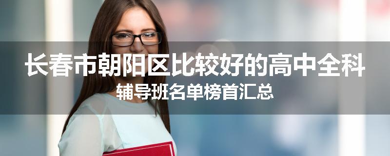 长春市朝阳区比较好的高中全科辅导班名单榜首汇总