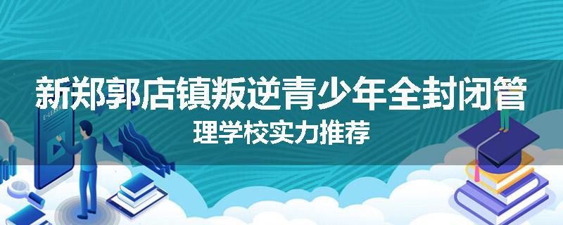 新郑郭店镇叛逆青少年全封闭管理学校实力推荐