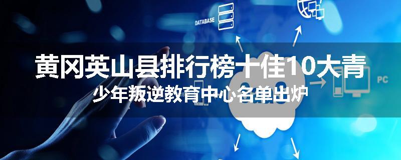 黄冈英山县排行榜十佳10大青少年叛逆教育中心名单出炉