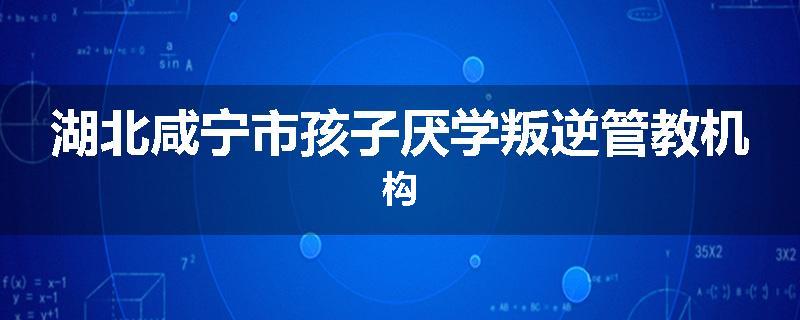 湖北咸宁市孩子厌学叛逆管教机构