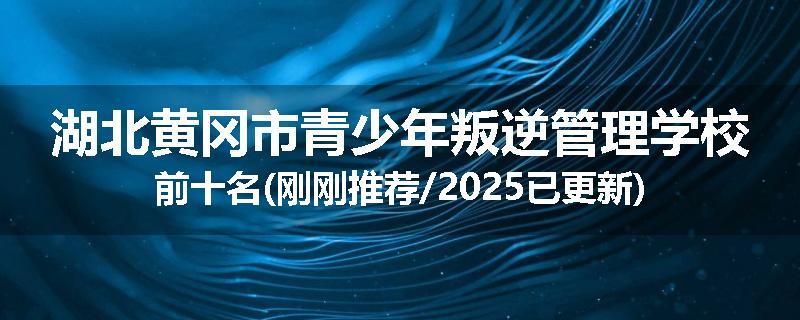 湖北黄冈市青少年叛逆管理学校前十名(刚刚推荐/2025已更新)