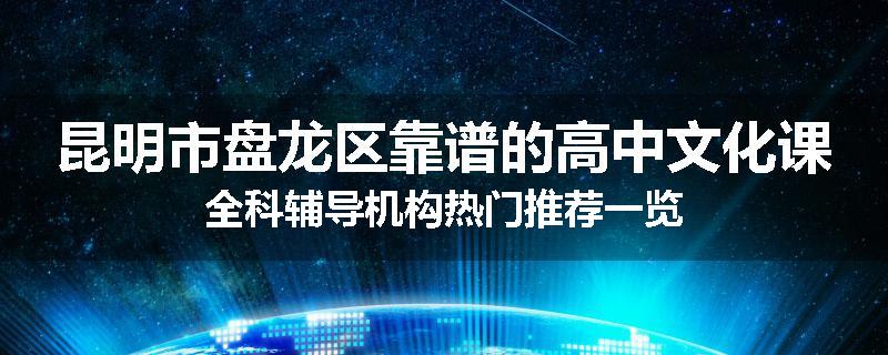 昆明市盘龙区靠谱的高中文化课全科辅导机构热门推荐一览