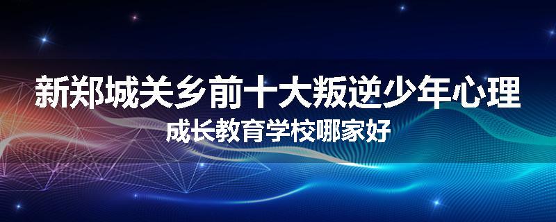 新郑城关乡前十大叛逆少年心理成长教育学校哪家好