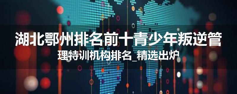 湖北鄂州排名前十青少年叛逆管理特训机构排名_精选出炉