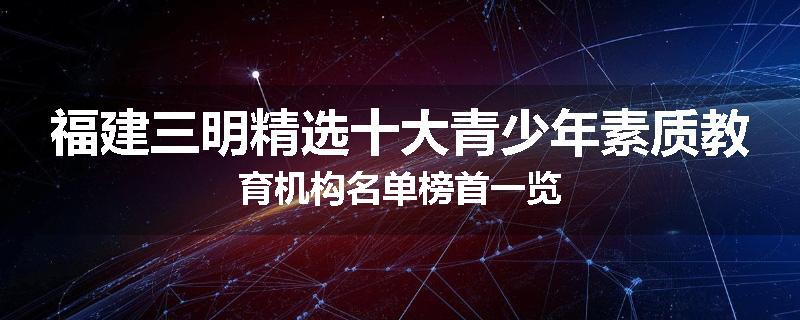 福建三明精选十大青少年素质教育机构名单榜首一览
