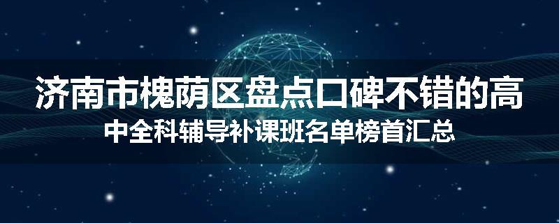 济南市槐荫区盘点口碑不错的高中全科辅导补课班名单榜首汇总