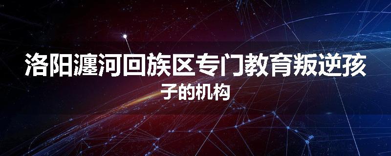 洛阳瀍河回族区专门教育叛逆孩子的机构