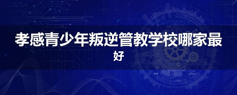 孝感青少年叛逆管教学校哪家最好