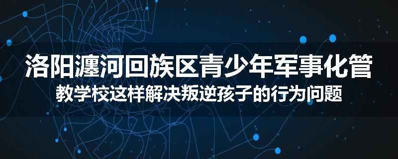洛阳瀍河回族区青少年军事化管教学校这样解决叛逆孩子的行为问题