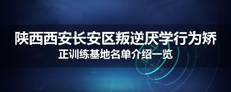 陕西西安长安区叛逆厌学行为矫正训练基地名单介绍一览
