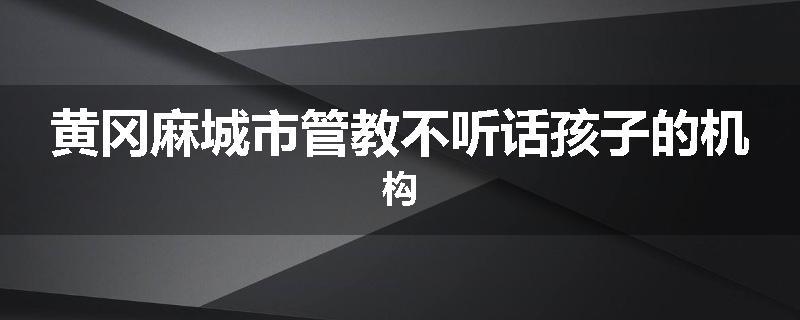 黄冈麻城市管教不听话孩子的机构