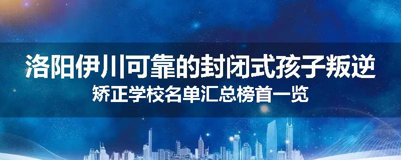 洛阳伊川可靠的封闭式孩子叛逆矫正学校名单汇总榜首一览
