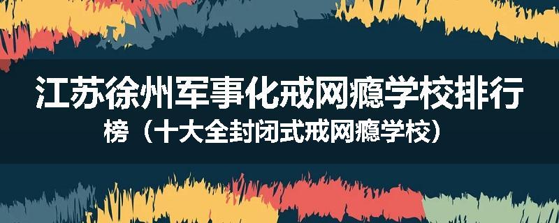 江苏徐州军事化戒网瘾学校排行榜（十大全封闭式戒网瘾学校）