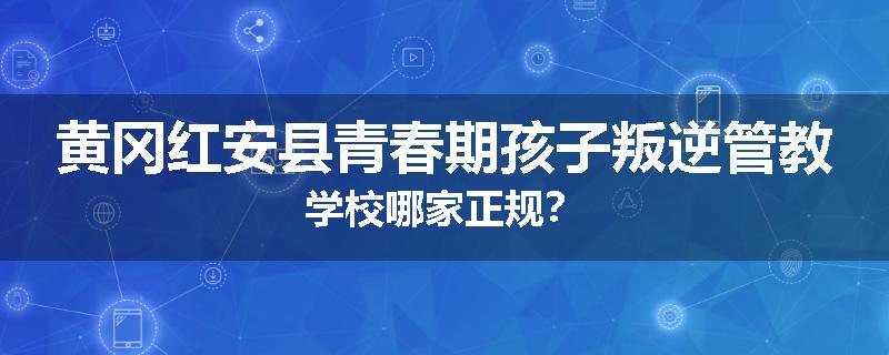 黄冈红安县青春期孩子叛逆管教学校哪家正规？