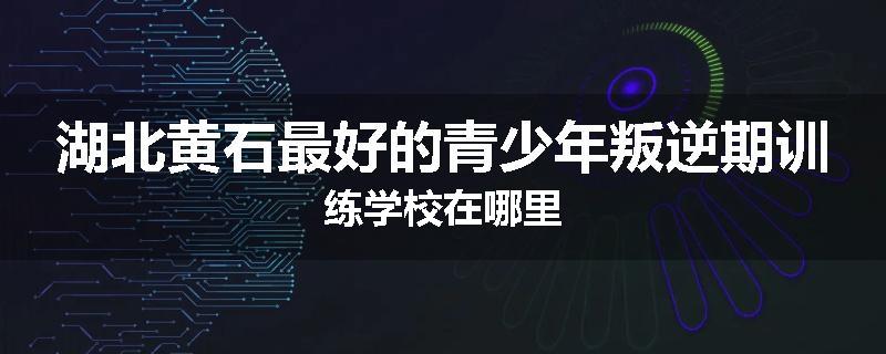 湖北黄石最好的青少年叛逆期训练学校在哪里