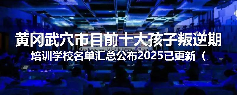 黄冈武穴市目前十大孩子叛逆期培训学校名单汇总公布2025已更新（家长首选）