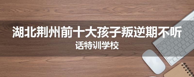 湖北荆州前十大孩子叛逆期不听话特训学校
