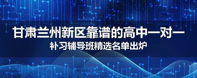 甘肃兰州新区靠谱的高中一对一补习辅导班精选名单出炉