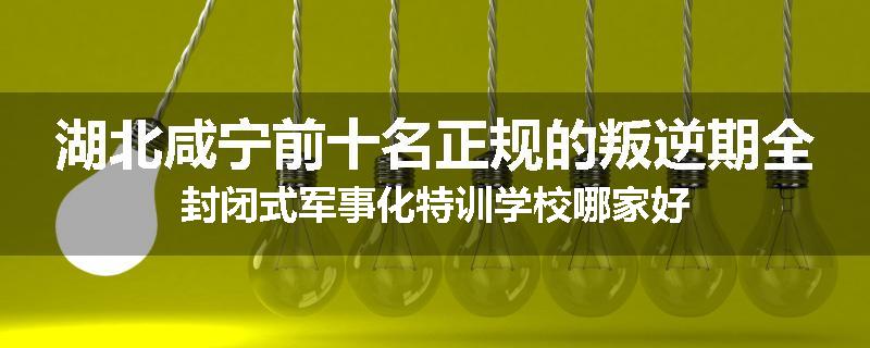 湖北咸宁前十名正规的叛逆期全封闭式军事化特训学校哪家好
