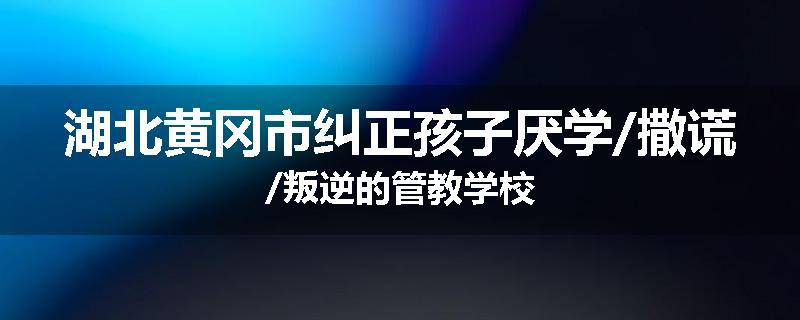 湖北黄冈市纠正孩子厌学/撒谎/叛逆的管教学校