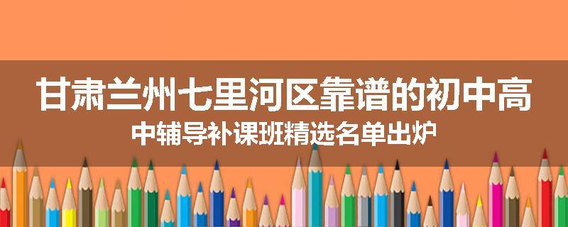 甘肃兰州七里河区靠谱的初中高中辅导补课班精选名单出炉