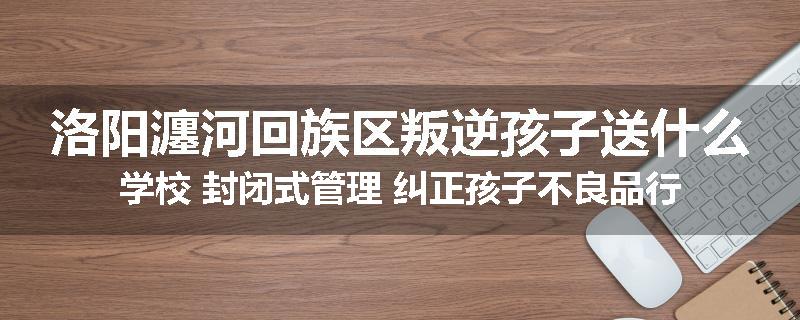 洛阳瀍河回族区叛逆孩子送什么学校 封闭式管理 纠正孩子不良品行