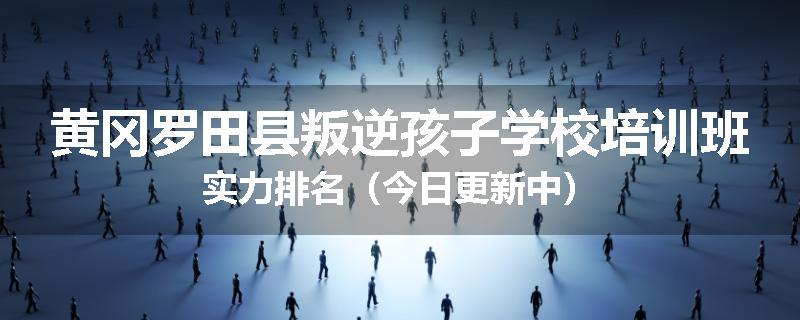 黄冈罗田县叛逆孩子学校培训班实力排名（今日更新中）