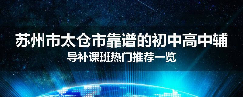 苏州市太仓市靠谱的初中高中辅导补课班热门推荐一览
