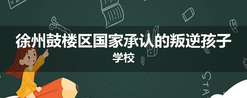徐州鼓楼区国家承认的叛逆孩子学校