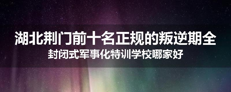 湖北荆门前十名正规的叛逆期全封闭式军事化特训学校哪家好