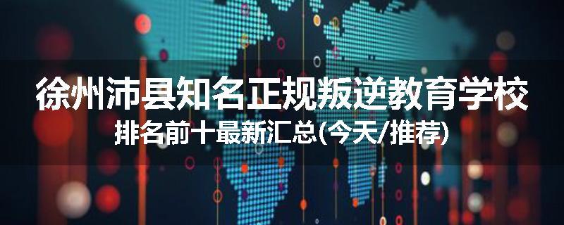 徐州沛县知名正规叛逆教育学校排名前十最新汇总(今天/推荐)