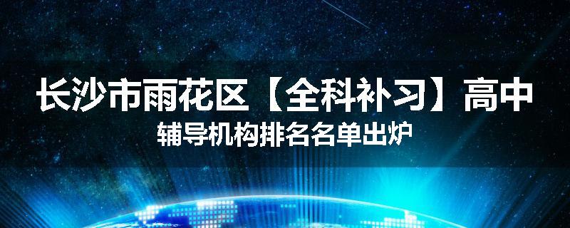 长沙市雨花区【全科补习】高中辅导机构排名名单出炉
