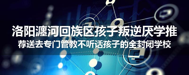 洛阳瀍河回族区孩子叛逆厌学推荐送去专门管教不听话孩子的全封闭学校