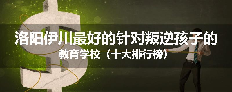 洛阳伊川最好的针对叛逆孩子的教育学校（十大排行榜）