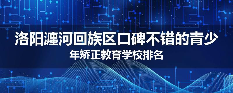 洛阳瀍河回族区口碑不错的青少年矫正教育学校排名