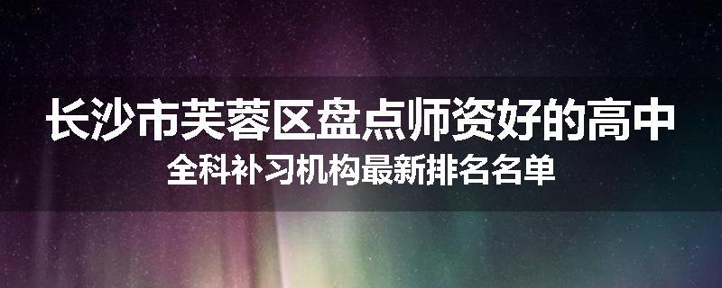 长沙市芙蓉区盘点师资好的高中全科补习机构最新排名名单