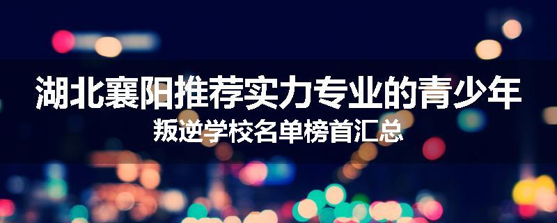 湖北襄阳推荐实力专业的青少年叛逆学校名单榜首汇总