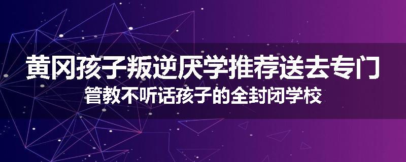 黄冈孩子叛逆厌学推荐送去专门管教不听话孩子的全封闭学校